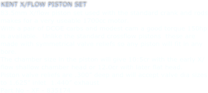 KENT X/FLOW PISTON SET
83.5mm X/flow piston set used with the standard crank and rods makes for a very useable 1700cc motor.  
With a pair of DCOE carbs and modest cam a good torque 150hp is available.  Unlike the standard crossflow pistons  these are made with symmetrical valve reliefs so any piston will fit in any bore.
The chamber size in the piston will give 10:5cr with the early X/flow shallow chamber head or 12.0cr with later flat head.
Piston valve reliefs are .300” deep and will accept valve dia sizes to 1.625” inlet  1.440” exhaust
Part No - XF - 835174
